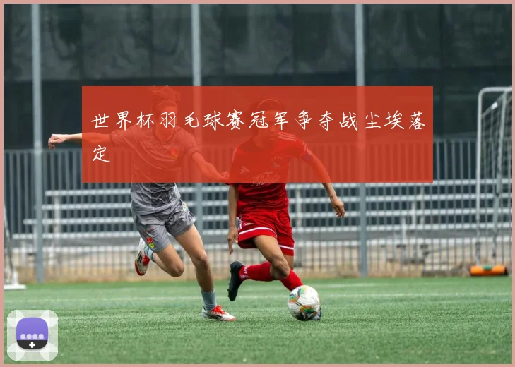 世界杯羽毛球赛冠军争夺战尘埃落定