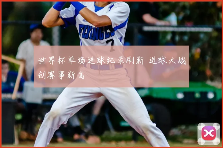 世界杯单场进球纪录刷新 进球大战创赛事新高