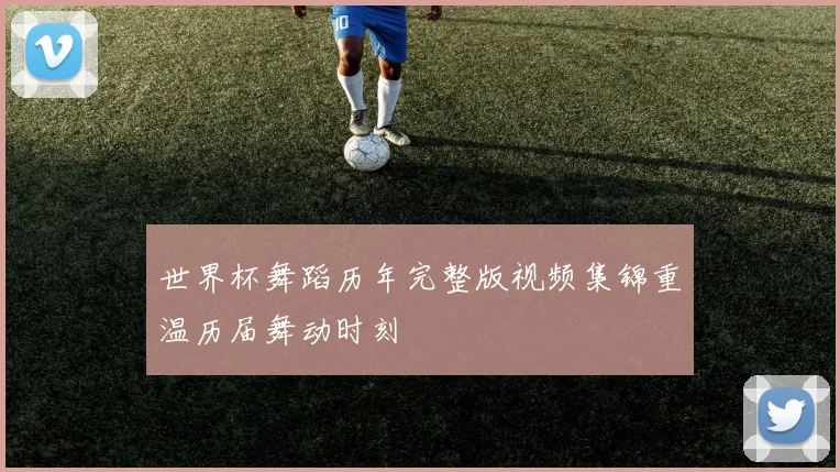 世界杯舞蹈历年完整版视频集锦重温历届舞动时刻