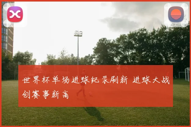 世界杯单场进球纪录刷新 进球大战创赛事新高