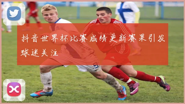 抖音世界杯比赛成绩更新赛果引发球迷关注