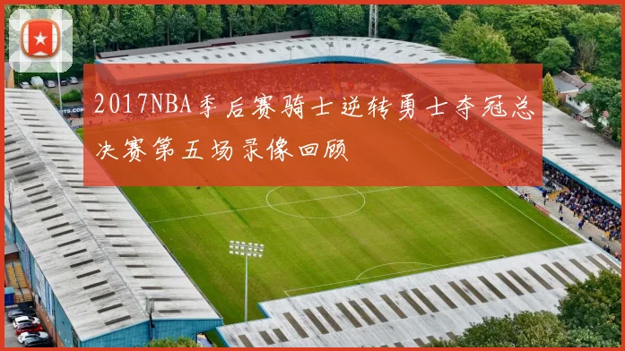 2017NBA季后赛骑士逆转勇士夺冠总决赛第五场录像回顾