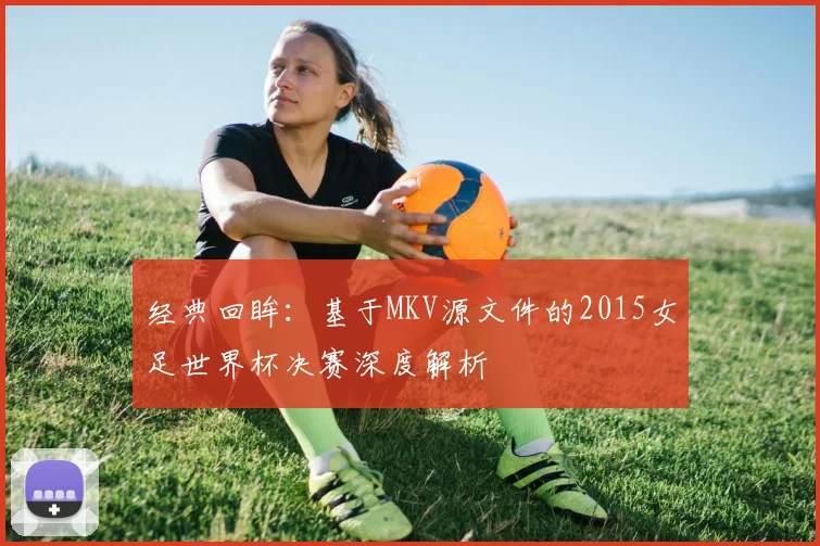 经典回眸：基于MKV源文件的2015女足世界杯决赛深度解析